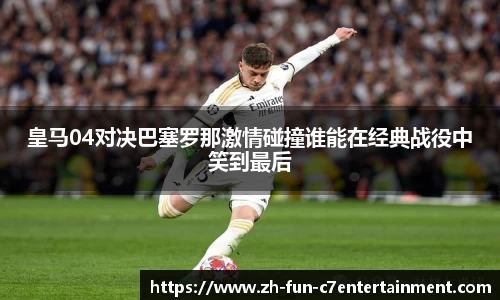 皇马04对决巴塞罗那激情碰撞谁能在经典战役中笑到最后